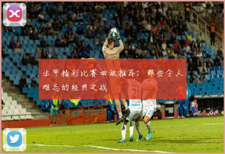 法甲精彩比赛回放推荐：那些令人难忘的经典之战