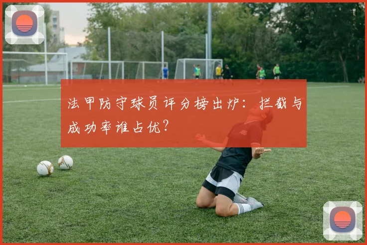 法甲防守球员评分榜出炉：拦截与成功率谁占优？